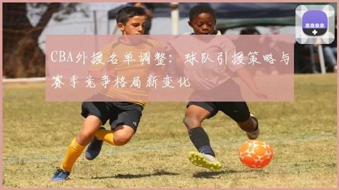 CBA外援名单调整:球队引援策略与赛季竞争格局新变化