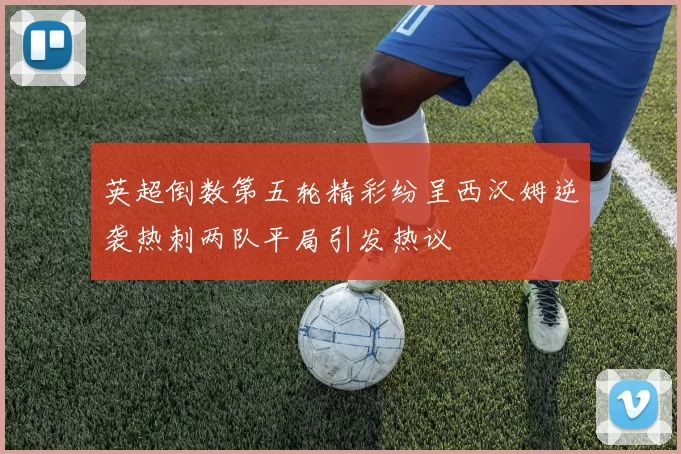 英超倒数第五轮精彩纷呈西汉姆逆袭热刺两队平局引发热议
