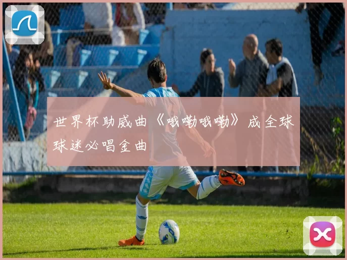 世界杯助威曲《哦嘞哦嘞》成全球球迷必唱金曲