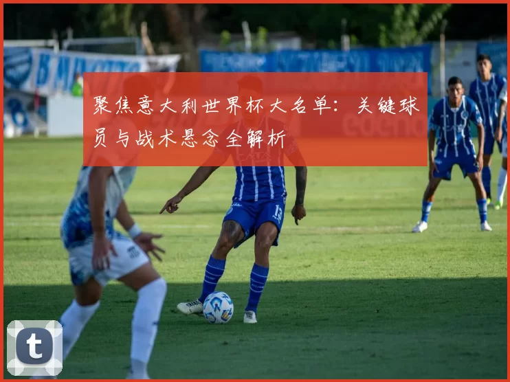 聚焦意大利世界杯大名单：关键球员与战术悬念全解析