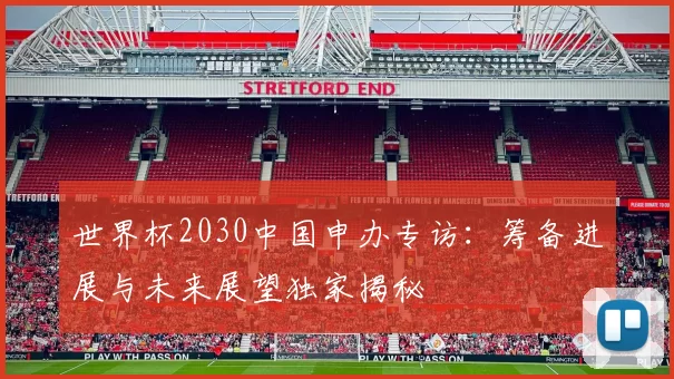世界杯2030中国申办专访：筹备进展与未来展望独家揭秘