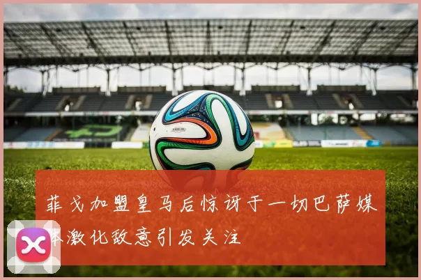菲戈加盟皇马后惊讶于一切巴萨媒体激化敌意引发关注