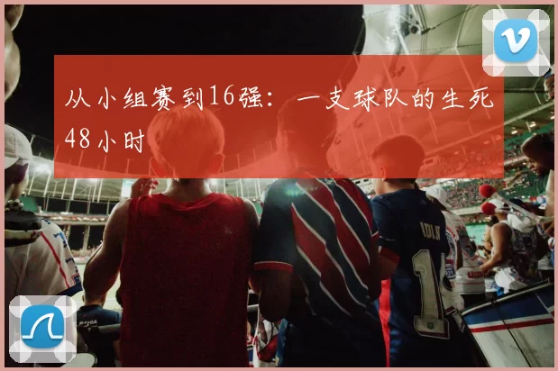 从小组赛到16强:一支球队的生死48小时