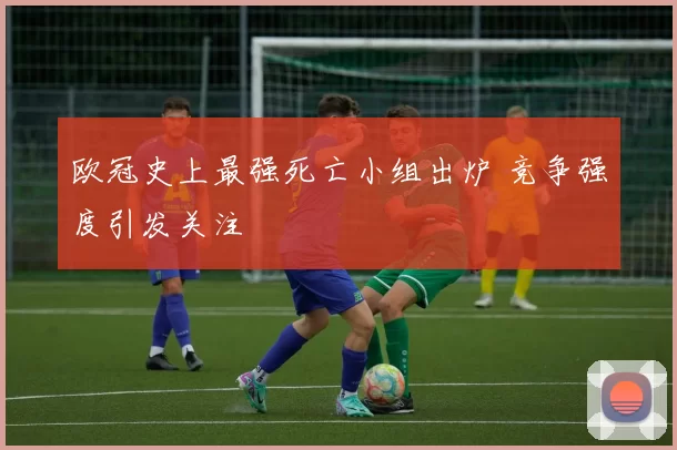 欧冠史上最强死亡小组出炉 竞争强度引发关注