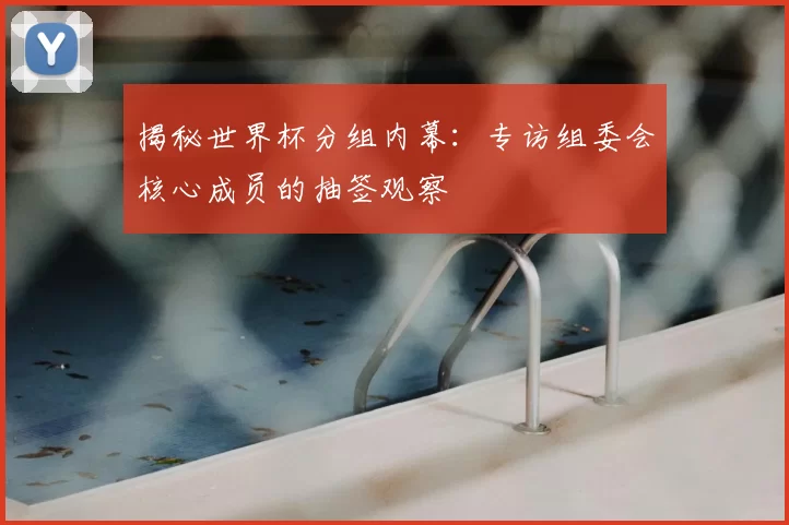 揭秘世界杯分组内幕：专访组委会核心成员的抽签观察