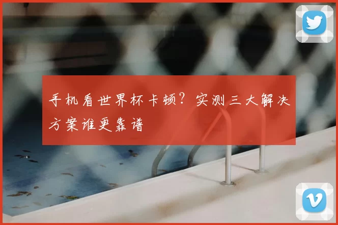 手机看世界杯卡顿?实测三大解决方案谁更靠谱