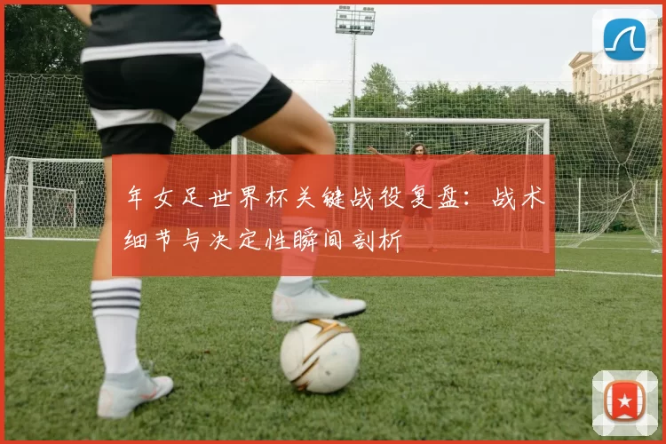 年女足世界杯关键战役复盘：战术细节与决定性瞬间剖析