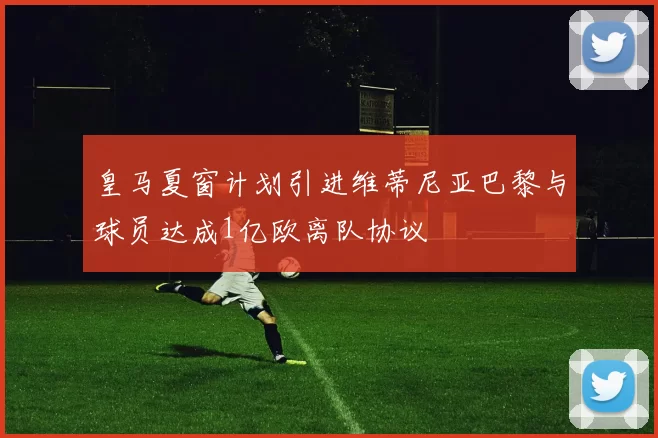 皇马夏窗计划引进维蒂尼亚巴黎与球员达成1亿欧离队协议