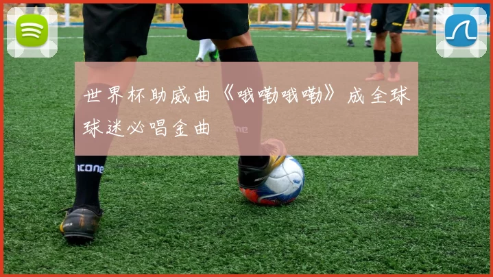 世界杯助威曲《哦嘞哦嘞》成全球球迷必唱金曲