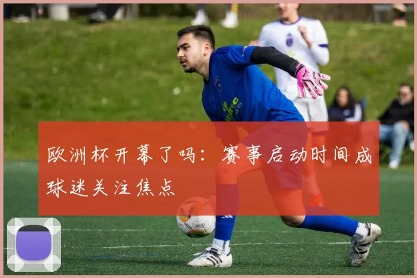 欧洲杯开幕了吗：赛事启动时间成球迷关注焦点