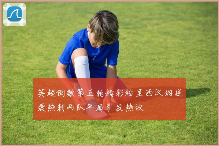 英超倒数第五轮精彩纷呈西汉姆逆袭热刺两队平局引发热议