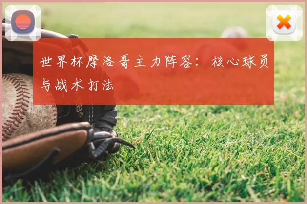 世界杯摩洛哥主力阵容：核心球员与战术打法