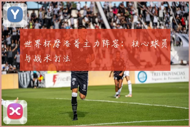 世界杯摩洛哥主力阵容：核心球员与战术打法