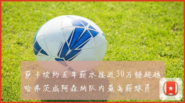 萨卡续约五年薪水接近30万镑超越哈弗茨成阿森纳队内最高薪球员