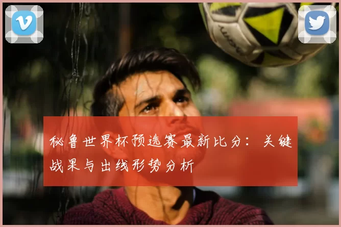 秘鲁世界杯预选赛最新比分：关键战果与出线形势分析