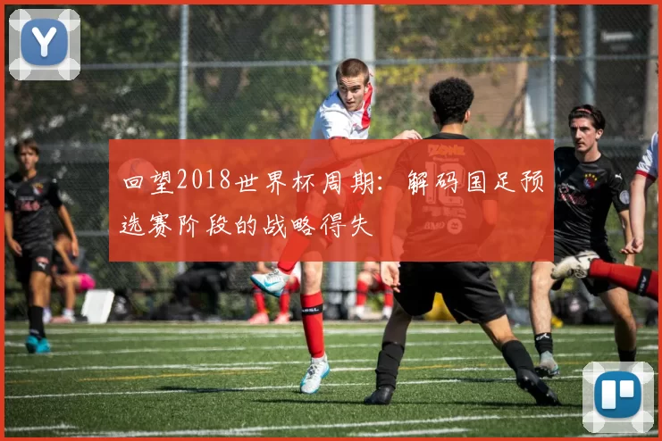 回望2018世界杯周期:解码国足预选赛阶段的战略得失