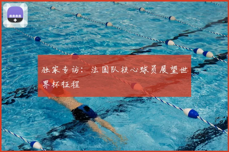 独家专访:法国队核心球员展望世界杯征程