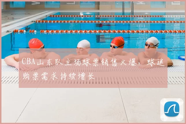 CBA山东队主场球票销售火爆，球迷购票需求持续增长