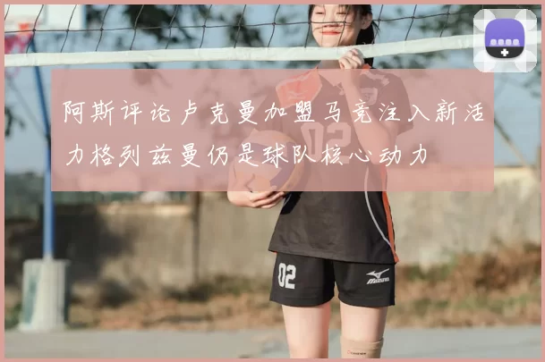 阿斯评论卢克曼加盟马竞注入新活力格列兹曼仍是球队核心动力