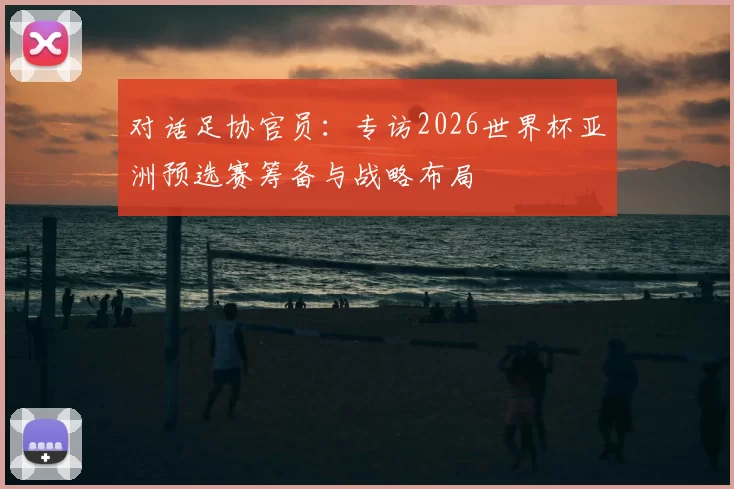 对话足协官员:专访2026世界杯亚洲预选赛筹备与战略布局