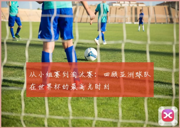 从小组赛到淘汰赛：回顾亚洲球队在世界杯的最高光时刻