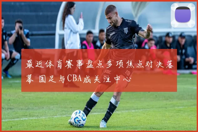 最近体育赛事盘点多项焦点对决落幕 国足与CBA成关注中心