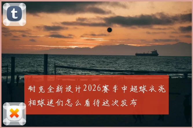 耐克全新设计2026赛季中超球衣亮相球迷们怎么看待这次发布
