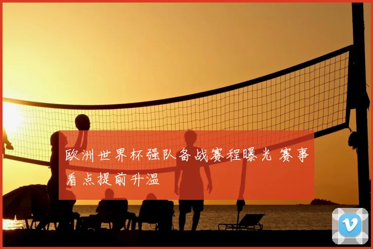 欧洲世界杯强队备战赛程曝光 赛事看点提前升温