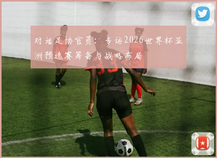 对话足协官员：专访2026世界杯亚洲预选赛筹备与战略布局