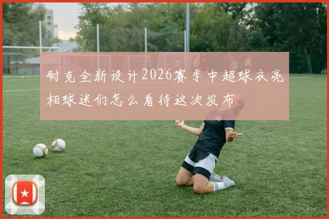 耐克全新设计2026赛季中超球衣亮相球迷们怎么看待这次发布