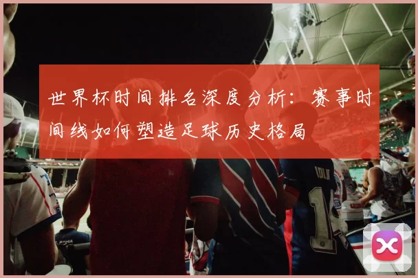世界杯时间排名深度分析:赛事时间线如何塑造足球历史格局