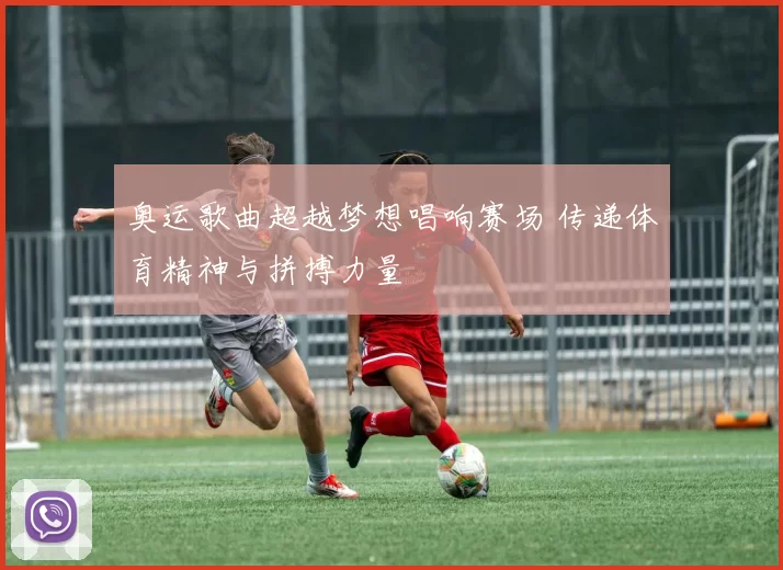 奥运歌曲超越梦想唱响赛场 传递体育精神与拼搏力量
