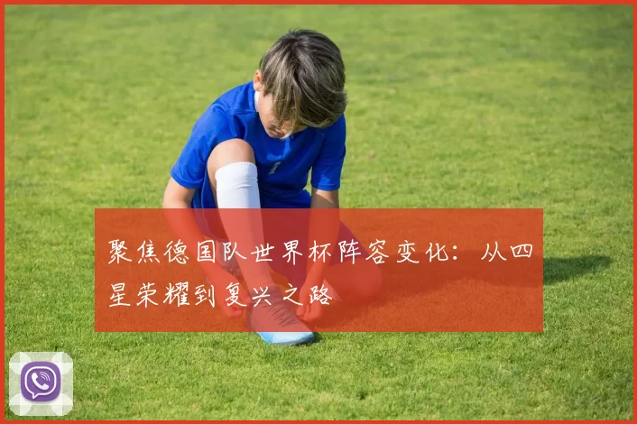 聚焦德国队世界杯阵容变化:从四星荣耀到复兴之路