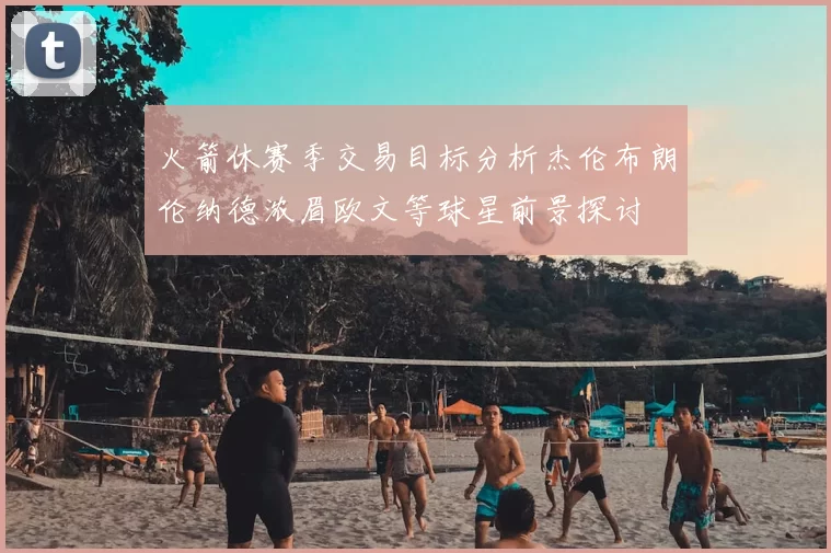火箭休赛季交易目标分析杰伦布朗伦纳德浓眉欧文等球星前景探讨