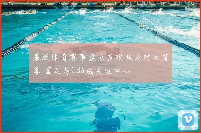 最近体育赛事盘点多项焦点对决落幕 国足与CBA成关注中心