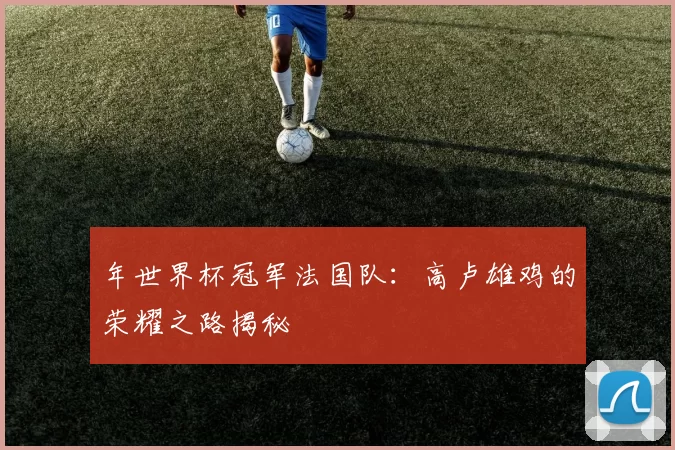 年世界杯冠军法国队:高卢雄鸡的荣耀之路揭秘