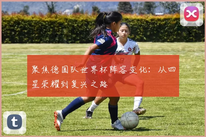 聚焦德国队世界杯阵容变化:从四星荣耀到复兴之路
